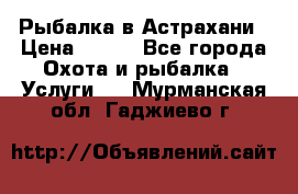 Рыбалка в Астрахани › Цена ­ 500 - Все города Охота и рыбалка » Услуги   . Мурманская обл.,Гаджиево г.